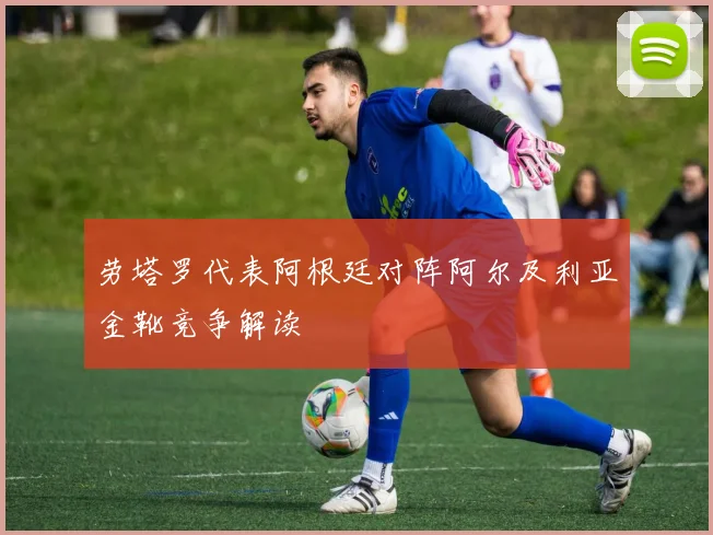 劳塔罗代表阿根廷对阵阿尔及利亚金靴竞争解读