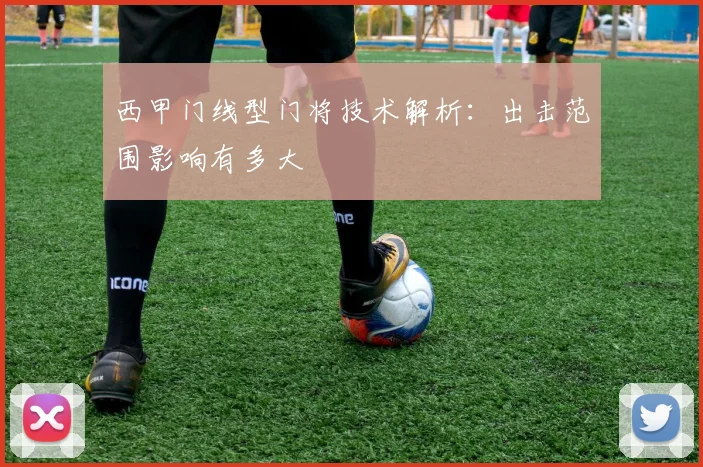 西甲门线型门将技术解析:出击范围影响有多大