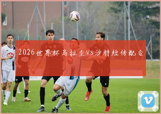 2026世界杯乌拉圭vs沙特短传配合