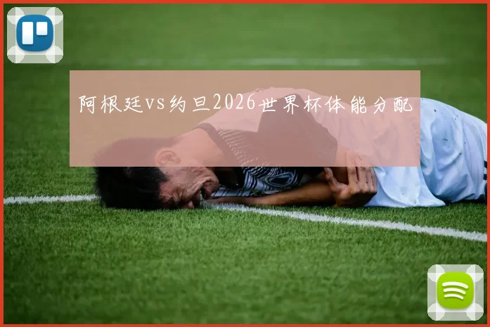 阿根廷vs约旦2026世界杯体能分配