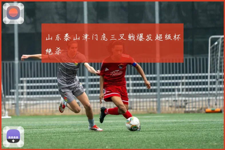 山东泰山津门虎三叉戟爆发超级杯绝杀