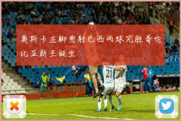 奥斯卡左脚兜射巴西两球完胜哥伦比亚新王诞生