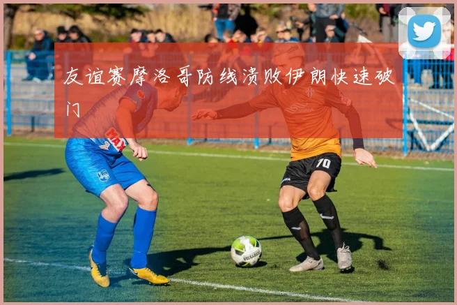友谊赛摩洛哥防线溃败伊朗快速破门
