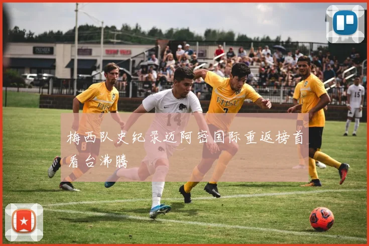 梅西队史纪录迈阿密国际重返榜首看台沸腾