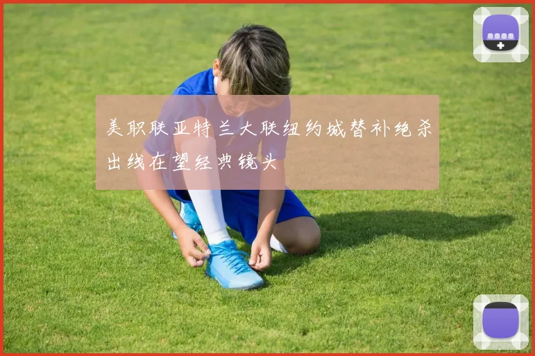 美职联亚特兰大联纽约城替补绝杀出线在望经典镜头