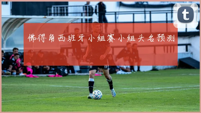 佛得角西班牙小组赛小组头名预测