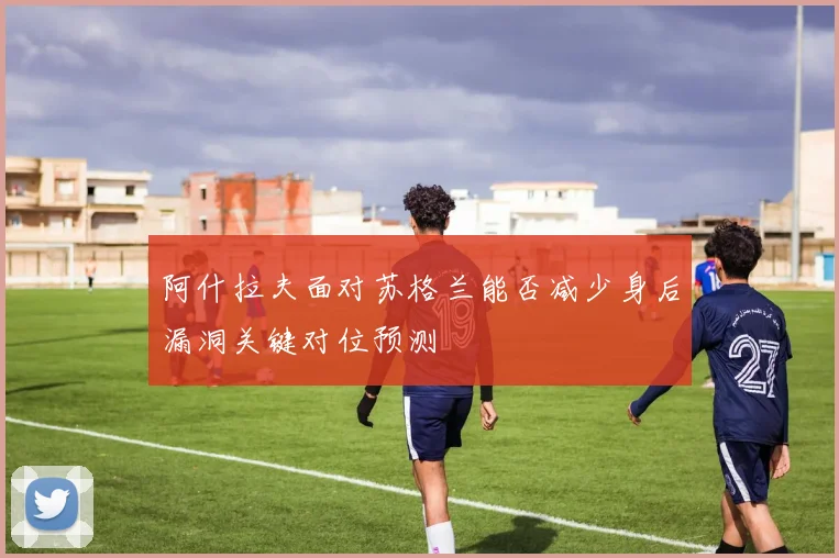 阿什拉夫面对苏格兰能否减少身后漏洞关键对位预测