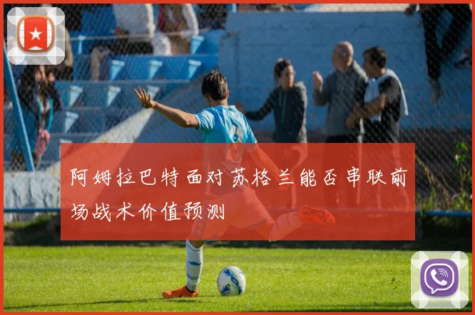 阿姆拉巴特面对苏格兰能否串联前场战术价值预测