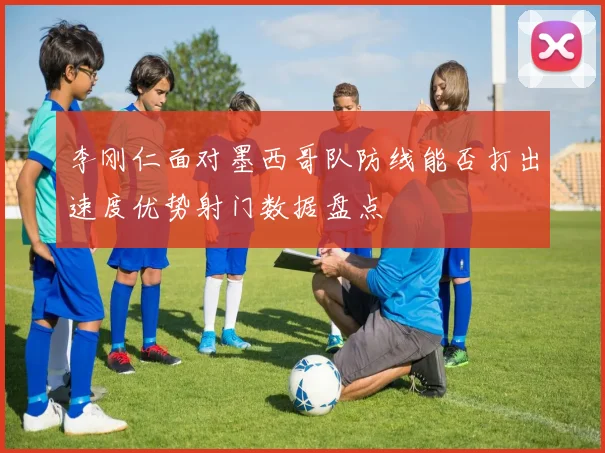 李刚仁面对墨西哥队防线能否打出速度优势射门数据盘点