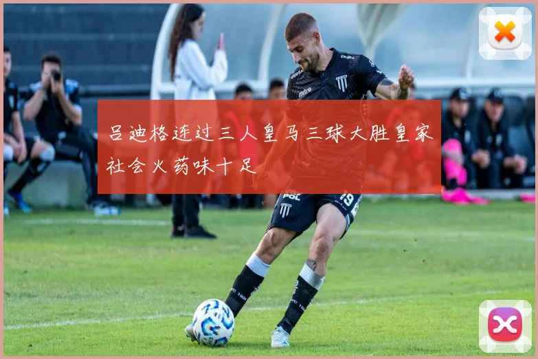 吕迪格连过三人皇马三球大胜皇家社会火药味十足