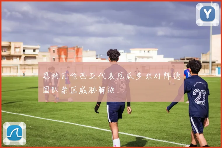 恩纳瓦伦西亚代表厄瓜多尔对阵德国队禁区威胁解读