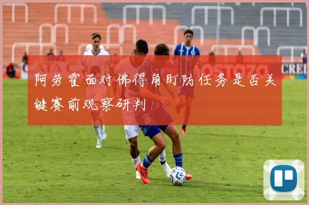 阿劳霍面对佛得角盯防任务是否关键赛前观察研判