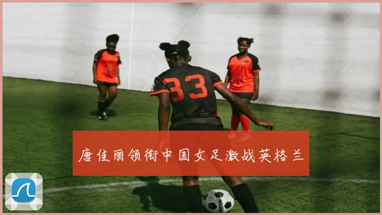 唐佳丽领衔中国女足激战英格兰