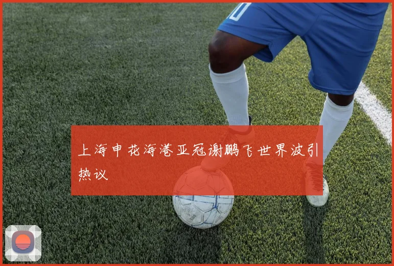 上海申花海港亚冠谢鹏飞世界波引热议