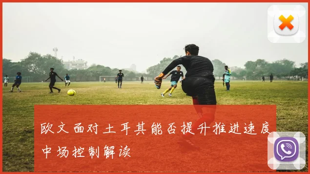 欧文面对土耳其能否提升推进速度中场控制解读