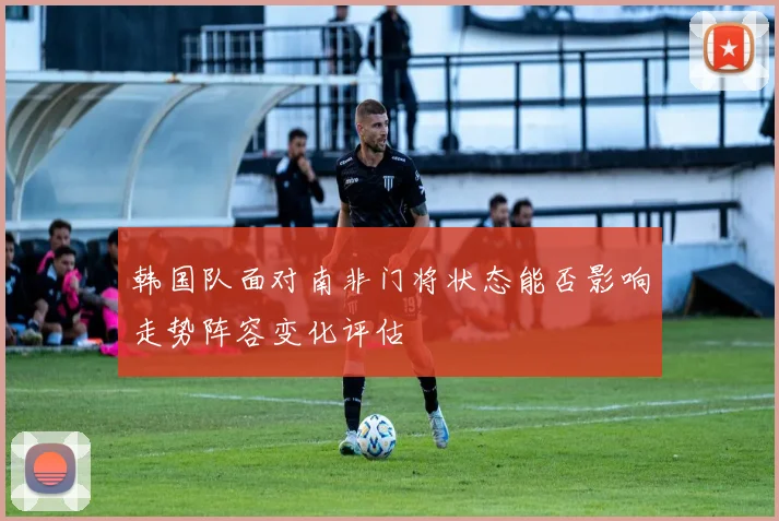 韩国队面对南非门将状态能否影响走势阵容变化评估