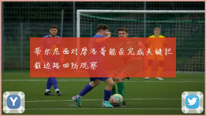 蒂尔尼面对摩洛哥能否完成关键拦截边路回防观察