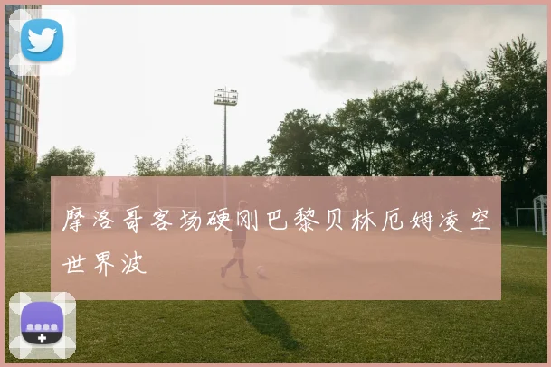 摩洛哥客场硬刚巴黎贝林厄姆凌空世界波