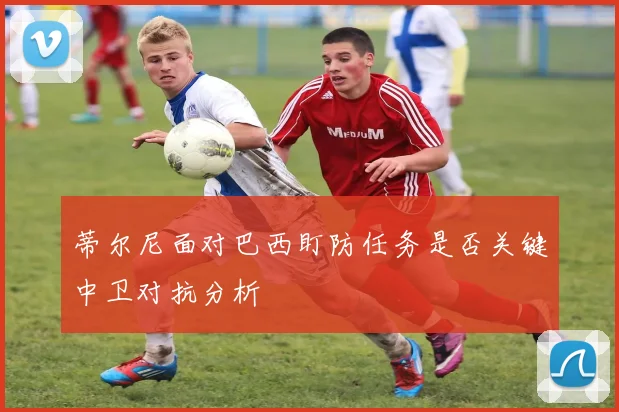 蒂尔尼面对巴西盯防任务是否关键中卫对抗分析
