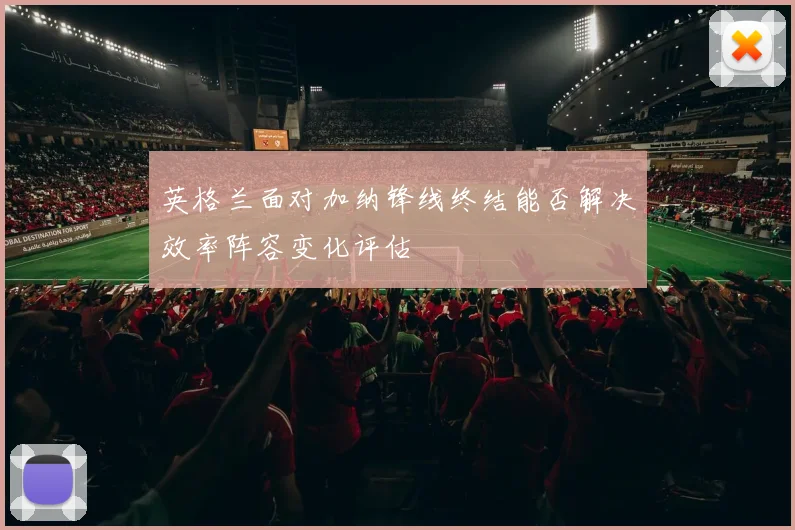 英格兰面对加纳锋线终结能否解决效率阵容变化评估