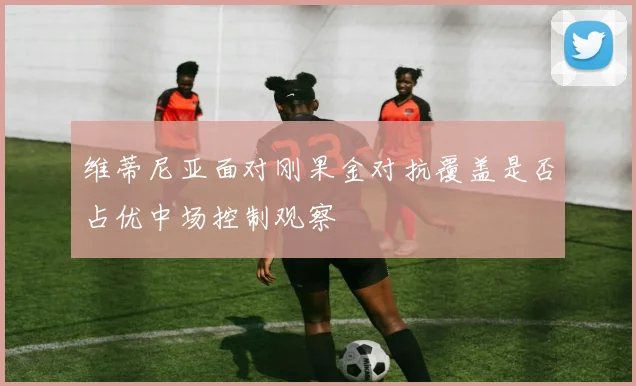 维蒂尼亚面对刚果金对抗覆盖是否占优中场控制观察