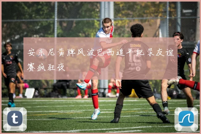 安东尼黄牌风波巴西追平纪录友谊赛疯狂夜