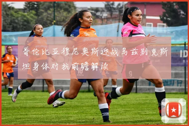哥伦比亚穆尼奥斯迎战乌兹别克斯坦身体对抗前瞻解读