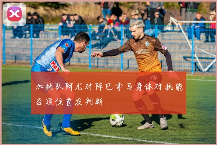 加纳队阿尤对阵巴拿马身体对抗能否顶住首发判断