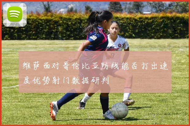 维萨面对哥伦比亚防线能否打出速度优势射门数据研判