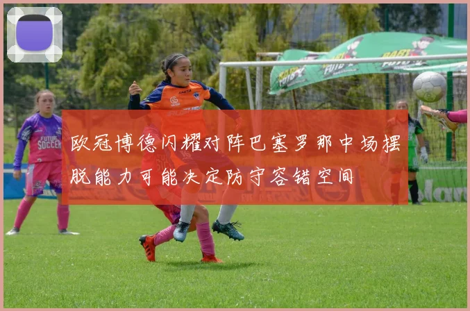 欧冠博德闪耀对阵巴塞罗那中场摆脱能力可能决定防守容错空间