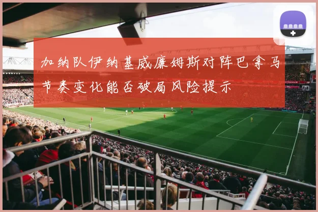 加纳队伊纳基威廉姆斯对阵巴拿马节奏变化能否破局风险提示