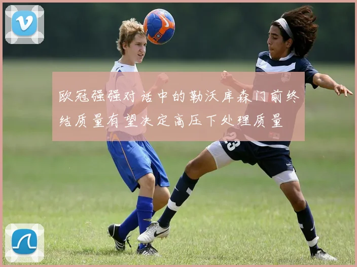 欧冠强强对话中的勒沃库森门前终结质量有望决定高压下处理质量