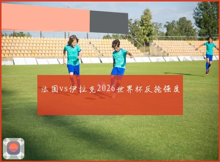 法国vs伊拉克2026世界杯反抢强度