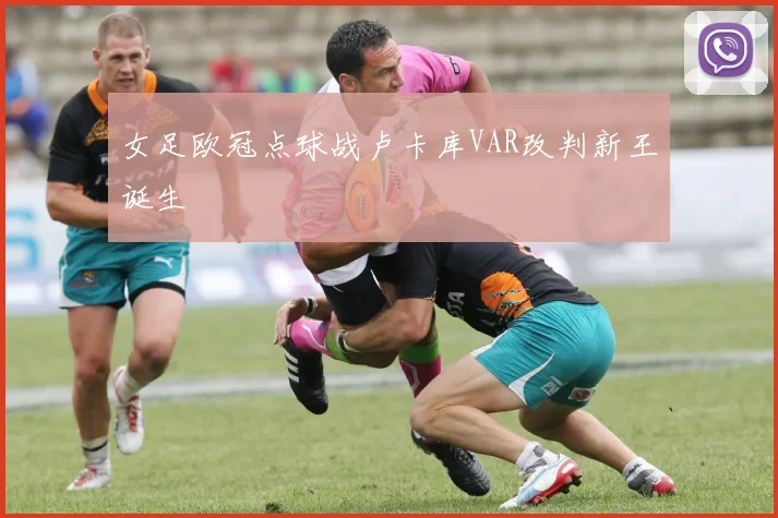 女足欧冠点球战卢卡库VAR改判新王诞生