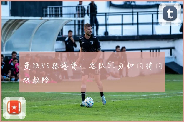 曼联vs赫塔费,客队51分钟门将门线救险