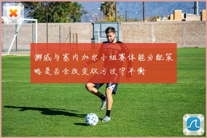 挪威与塞内加尔小组赛体能分配策略是否会改变双方攻守平衡
