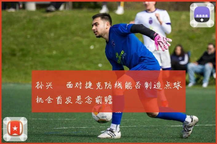 孙兴慜面对捷克防线能否制造点球机会首发悬念前瞻