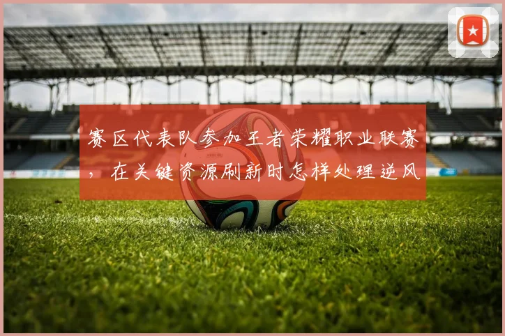 赛区代表队参加王者荣耀职业联赛,在关键资源刷新时怎样处理逆风运营