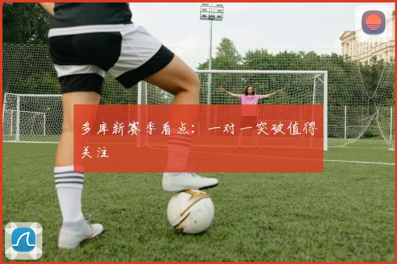 多库新赛季看点:一对一突破值得关注