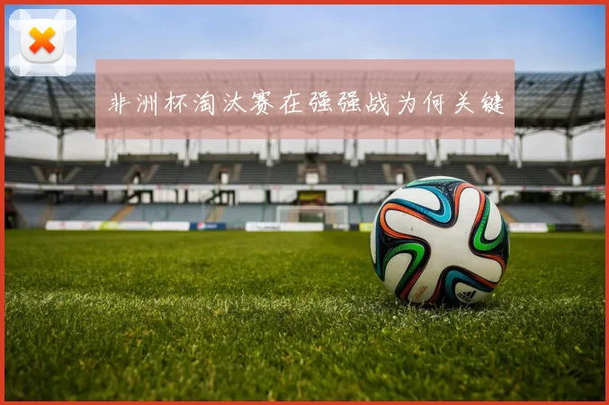 非洲杯淘汰赛在强强战为何关键