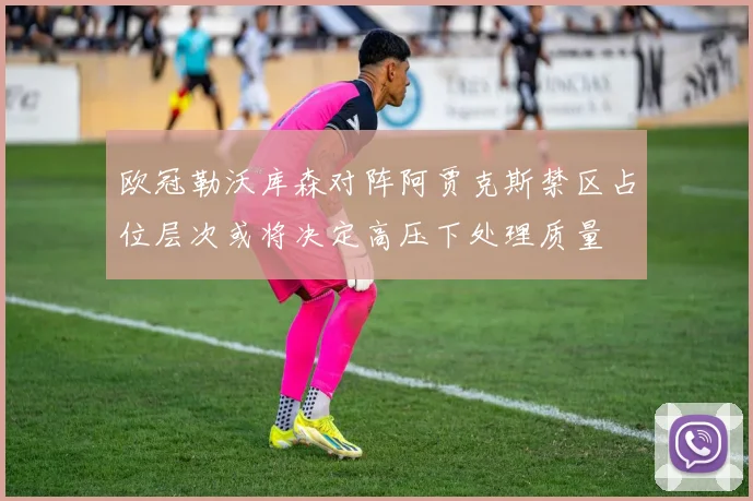 欧冠勒沃库森对阵阿贾克斯禁区占位层次或将决定高压下处理质量