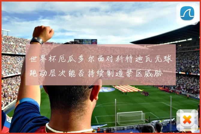 世界杯厄瓜多尔面对科特迪瓦无球跑动层次能否持续制造禁区威胁