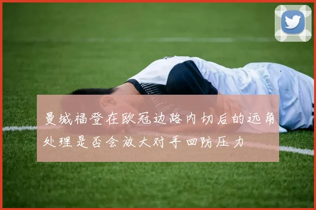 曼城福登在欧冠边路内切后的远角处理是否会放大对手回防压力