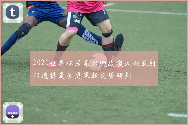 2026世界杯居莱尔迎战澳大利亚射门选择是否更果断走势研判