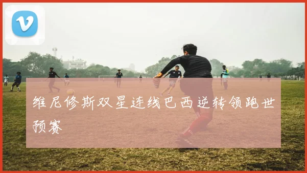 维尼修斯双星连线巴西逆转领跑世预赛