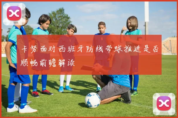 卡努面对西班牙防线带球推进是否顺畅前瞻解读