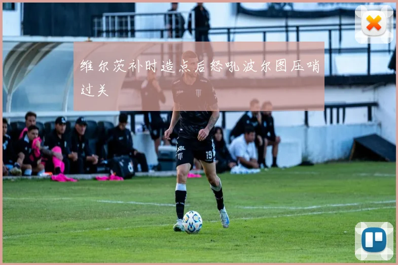 维尔茨补时造点后怒吼波尔图压哨过关