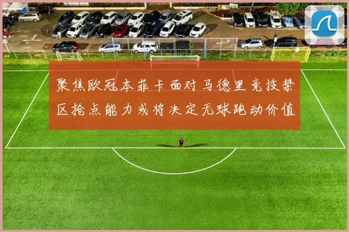 聚焦欧冠本菲卡面对马德里竞技禁区抢点能力或将决定无球跑动价值